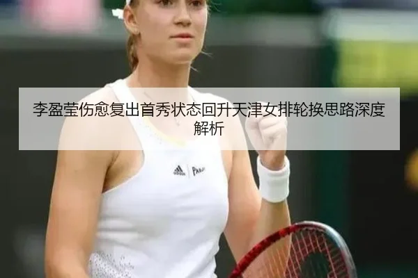 李盈莹伤愈复出首秀状态回升天津女排轮换思路深度解析